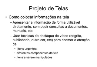 Projeto de Telas
• Como colocar informações na tela
– Apresentar a informação de forma utilizável
diretamente, sem pedir consultas a documentos,
manuais, etc;
– Usar técnicas de destaque de vídeo (negrito,
sublinhado, outra cor, etc) para chamar a atenção
de
• ítens urgentes;
• diferentes componentes da tela
• Itens a serem manipulados
 