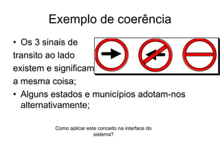 Exemplo de coerência
• Os 3 sinais de
transito ao lado
existem e significam
a mesma coisa;
• Alguns estados e municípios adotam-nos
alternativamente;
Como aplicar este conceito na interface do
sistema?
 