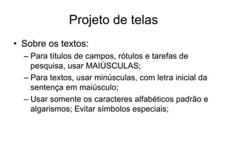 Projeto de telas
• Sobre os textos:
– Para títulos de campos, rótulos e tarefas de
pesquisa, usar MAIÚSCULAS;
– Para textos, usar minúsculas, com letra inicial da
sentença em maiúsculo;
– Usar somente os caracteres alfabéticos padrão e
algarismos; Evitar símbolos especiais;
 
