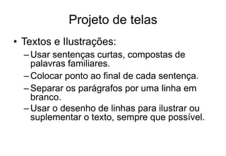 • Textos e Ilustrações:
–Usar sentenças curtas, compostas de
palavras familiares.
–Colocar ponto ao final de cada sentença.
–Separar os parágrafos por uma linha em
branco.
–Usar o desenho de linhas para ilustrar ou
suplementar o texto, sempre que possível.
Projeto de telas
 