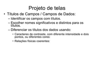• Títulos de Campos / Campos de Dados:
– Identificar os campos com títulos.
– Escolher nomes significativos e distintos para os
títulos.
– Diferenciar os títulos dos dados usando:
• Caracteres de contraste, com diferente intensidade e dois
pontos, ou diferentes cores:
• Relações físicas coerentes:
Projeto de telas
 
