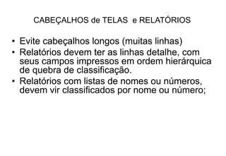 CABEÇALHOS de TELAS e RELATÓRIOS
• Evite cabeçalhos longos (muitas linhas)
• Relatórios devem ter as linhas detalhe, com
seus campos impressos em ordem hierárquica
de quebra de classificação.
• Relatórios com listas de nomes ou números,
devem vir classificados por nome ou número;
 