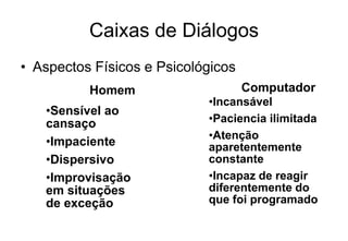 Caixas de Diálogos
• Aspectos Físicos e Psicológicos
•Sensível ao
cansaço
•Impaciente
•Dispersivo
•Improvisação
em situações
de exceção
•Incansável
•Paciencia ilimitada
•Atenção
aparetentemente
constante
•Incapaz de reagir
diferentemente do
que foi programado
Homem Computador
 