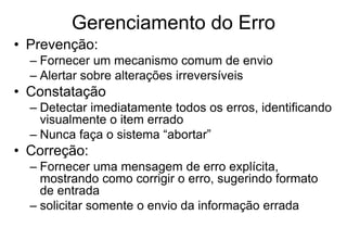 Gerenciamento do Erro
• Prevenção:
– Fornecer um mecanismo comum de envio
– Alertar sobre alterações irreversíveis
• Constatação
– Detectar imediatamente todos os erros, identificando
visualmente o item errado
– Nunca faça o sistema “abortar”
• Correção:
– Fornecer uma mensagem de erro explícita,
mostrando como corrigir o erro, sugerindo formato
de entrada
– solicitar somente o envio da informação errada
 