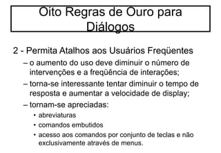 2 - Permita Atalhos aos Usuários Freqüentes
– o aumento do uso deve diminuir o número de
intervenções e a freqüência de interações;
– torna-se interessante tentar diminuir o tempo de
resposta e aumentar a velocidade de display;
– tornam-se apreciadas:
• abreviaturas
• comandos embutidos
• acesso aos comandos por conjunto de teclas e não
exclusivamente através de menus.
Oito Regras de Ouro para
Diálogos
 