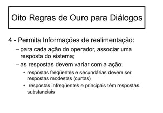 4 - Permita Informações de realimentação:
– para cada ação do operador, associar uma
resposta do sistema;
– as respostas devem variar com a ação;
• respostas freqüentes e secundárias devem ser
respostas modestas (curtas)
• respostas infreqüentes e principais têm respostas
substanciais
Oito Regras de Ouro para Diálogos
 