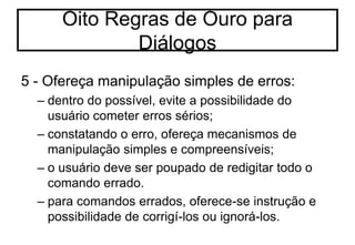 5 - Ofereça manipulação simples de erros:
– dentro do possível, evite a possibilidade do
usuário cometer erros sérios;
– constatando o erro, ofereça mecanismos de
manipulação simples e compreensíveis;
– o usuário deve ser poupado de redigitar todo o
comando errado.
– para comandos errados, oferece-se instrução e
possibilidade de corrigí-los ou ignorá-los.
Oito Regras de Ouro para
Diálogos
 