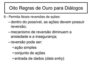 6 - Permita fáceis reversões de ações:
–dentro do possível, as ações devem possuir
reversão;
–mecanismo de reversão diminuem a
ansiedade e a insegurança;
–reversão pode ser:
• ação simples
• conjunto de ações
• entrada de dados (data entry)
Oito Regras de Ouro para Diálogos
 