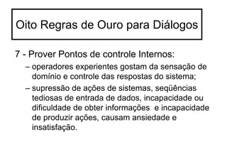 7 - Prover Pontos de controle Internos:
– operadores experientes gostam da sensação de
domínio e controle das respostas do sistema;
– supressão de ações de sistemas, seqüências
tediosas de entrada de dados, incapacidade ou
dificuldade de obter informações e incapacidade
de produzir ações, causam ansiedade e
insatisfação.
Oito Regras de Ouro para Diálogos
 