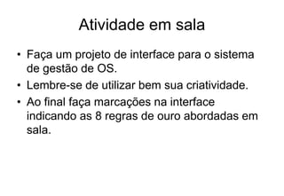 Atividade em sala
• Faça um projeto de interface para o sistema
de gestão de OS.
• Lembre-se de utilizar bem sua criatividade.
• Ao final faça marcações na interface
indicando as 8 regras de ouro abordadas em
sala.
 