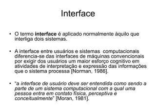 Interface
• O termo interface é aplicado normalmente àquilo que
interliga dois sistemas.
• A interface entre usuários e sistemas computacionais
diferencia-se das interfaces de máquinas convencionais
por exigir dos usuários um maior esforço cognitivo em
atividades de interpretação e expressão das informações
que o sistema processa [Norman, 1986].
• “a interface de usuário deve ser entendida como sendo a
parte de um sistema computacional com a qual uma
pessoa entra em contato física, perceptiva e
conceitualmente” [Moran, 1981].
 