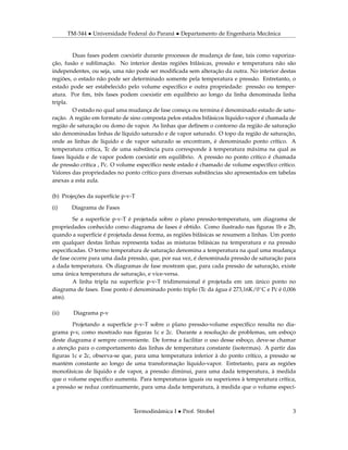 TM-344 • Universidade Federal do Paraná • Departamento de Engenharia Mecânica
Duas fases podem coexistir durante processos de mudança de fase, tais como vaporiza-
ção, fusão e sublimação. No interior destas regiões bifásicas, pressão e temperatura não são
independentes, ou seja, uma não pode ser modiﬁcada sem alteração da outra. No interior destas
regiões, o estado não pode ser determinado somente pela temperatura e pressão. Entretanto, o
estado pode ser estabelecido pelo volume especíﬁco e outra propriedade: pressão ou temper-
atura. Por ﬁm, três fases podem coexistir em equilíbrio ao longo da linha denominada linha
tripla.
O estado no qual uma mudança de fase começa ou termina é denominado estado de satu-
ração. A região em formato de sino composta pelos estados bifásicos líquido-vapor é chamada de
região de saturação ou domo de vapor. As linhas que deﬁnem o contorno da região de saturação
são denominadas linhas de líquido saturado e de vapor saturado. O topo da região de saturação,
onde as linhas de líquido e de vapor saturado se encontram, é denominado ponto crítico. A
temperatura crítica, Tc de uma substância pura corresponde à temperatura máxima na qual as
fases líquida e de vapor podem coexistir em equilíbrio. A pressão no ponto crítico é chamada
de pressão crítica , Pc. O volume especíﬁco neste estado é chamado de volume especíﬁco crítico.
Valores das propriedades no ponto crítico para diversas substâncias são apresentados em tabelas
anexas a esta aula.
(b) Projeções da superfície p-v-T
(i) Diagrama de Fases
Se a superfície p-v-T é projetada sobre o plano pressão-temperatura, um diagrama de
propriedades conhecido como diagrama de fases é obtido. Como ilustrado nas ﬁguras 1b e 2b,
quando a superfície é projetada dessa forma, as regiões bifásicas se resumem a linhas. Um ponto
em qualquer destas linhas representa todas as misturas bifásicas na temperatura e na pressão
especiﬁcadas. O termo temperatura de saturação denomina a temperatura na qual uma mudança
de fase ocorre para uma dada pressão, que, por sua vez, é denominada pressão de saturação para
a dada temperatura. Os diagramas de fase mostram que, para cada pressão de saturação, existe
uma única temperatura de saturação, e vice-versa.
A linha tripla na superfície p-v-T tridimensional é projetada em um único ponto no
diagrama de fases. Esse ponto é denominado ponto triplo (Tc da água é 273,16K/0◦C e Pc é 0,006
atm).
(ii) Diagrama p-v
Projetando a superfície p-v-T sobre o plano pressão-volume especíﬁco resulta no dia-
grama p-v, como mostrado nas ﬁguras 1c e 2c. Durante a resolução de problemas, um esboço
deste diagrama é sempre conveniente. De forma a facilitar o uso desse esboço, deve-se chamar
a atenção para o comportamento das linhas de temperatura constante (isotermas). A partir das
ﬁguras 1c e 2c, observa-se que, para uma temperatura inferior à do ponto crítico, a pressão se
mantém constante ao longo de uma transformação líquido-vapor. Entretanto, para as regiões
monofásicas de líquido e de vapor, a pressão diminui, para uma dada temperatura, à medida
que o volume especíﬁco aumenta. Para temperaturas iguais ou superiores à temperatura crítica,
a pressão se reduz continuamente, para uma dada temperatura, à medida que o volume especí-
Termodinâmica I • Prof. Strobel 3
 