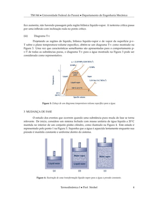 TM-344 • Universidade Federal do Paraná • Departamento de Engenharia Mecânica
ﬁco aumenta, não havendo passagem pela região bifásica líquido-vapor. A isoterma crítica passa
por uma inﬂexão com inclinação nula no ponto crítico.
(iii) Diagrama T-v
Projetando as regiões de líquido, bifásica líquido-vapor e de vapor da superfície p-v-
T sobre o plano temperatura-volume especíﬁco, obtém-se um diagrama T-v como mostrado na
Figura 3. Uma vez que características semelhantes são apresentadas para o comportamento p-
v-T de todas as substâncias puras, o diagrama T-v para a água mostrado na Figura 3 pode ser
considerado como representativo.
Figure 3: Esboço de um diagrama temperatura-volume especíﬁco para a água.
3 MUDANÇA DE FASE
O estudo dos eventos que ocorrem quando uma substância pura muda de fase se torna
relevante. De início, considere um sistema fechado com massa unitária de água líquida a 20◦C
mantida no interior de um conjunto pistão cilindro, como ilustrado na Figura 4. Este estado é
representado pelo ponto 1 na Figura 3. Suponha que a água é aquecida lentamente enquanto sua
pressão é mantida constante e uniforme dentro do sistema.
Figure 4: Ilustração de uma transformação líquido-vapor para a água a pressão constante.
Termodinâmica I • Prof. Strobel 4
 