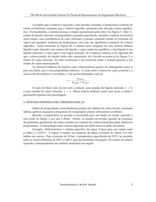 TM-344 • Universidade Federal do Paraná • Departamento de Engenharia Mecânica
À medida que o sistema é aquecido a uma pressão constante, a temperatura aumenta de
forma considerável, enquanto que o volume especíﬁco apresenta uma elevação menos signiﬁca-
tiva. Eventualmente, o sistema alcança o estado representado pela letra f na Figura 3. Este é o
estado de líquido saturado correspondente à pressão especiﬁcada. Quando o sistema se encontra
neste estado, uma transferência de calor adicional à pressão constante resulta na formação de
vapor sem qualquer mudança de temperatura, mas com um signiﬁcativo aumento de volume
especíﬁco. Como mostrado na Figura 4b, o sistema seria composto de uma mistura bifásica
líquido-vapor. Quando uma mistura de líquido e vapor existe em equilíbrio, a fase líquida é um
líquido saturado e a fase vapor é um vapor saturado. Se o sistema continua a ser aquecido até
que a última porção de líquido tenha sido vaporizada, ele é levado ao ponto g da Figura 3, o
estado de vapor saturado. Se calor continuasse a ser fornecido, então o sistema passaria a um
estado de vapor superaquecido.
As misturas bifásicas de líquido-vapor intermediárias podem ser distinguidas entre si
pelo seu título, que é uma propriedade intensiva. A razão entre a massa de vapor presente e a
massa total do sistema é o seu título, x. Em forma matemática, tem-se:
x =
mvapor
mlquido + mvapor
O valor do título varia de zero até a unidade: para estados de líquido saturado, x = 0,
e para estados de vapor saturado, x = 1. Muito embora deﬁnido como uma razão, o título é
geralmente expresso em porcentagem.
4 OBTENDO PROPRIEDADES TERMODINÂMICAS
Dados de propriedades termodinâmicas podem ser obtidos de várias formas, incluindo
tabelas, gráﬁcos, equações e programas de computador, porém, utilizaremos as tabelas.
Quando a temperatura ou pressão é encontrada para um ﬂuido no estado saturado e
esta existe na tabela, o seu uso é direto. Porém, os estados envolvidos quando da resolução
de problemas geralmente não estão contidos no conjunto de valores fornecidos pelas tabelas de
propriedades. A interpolação entre valores adjacentes da tabela torna-se então necessária.
Exemplo: Determinemos o volume especíﬁco do vapor d’água para um estado onde
p=10bar e T=215◦C. A Figura 5 mostra um conjunto de dados extraídos da Tabela A-4 (Ver
tabelas em anexo). Para a pressão de 10 bar, a temperatura especiﬁcada de 215◦C se encontra
entre os valores tabelados de 200◦C e 240◦C, que são mostrados em negrito. Os valores de volume
especíﬁco correspondentes são também mostrados em negrito.
Termodinâmica I • Prof. Strobel 5
 