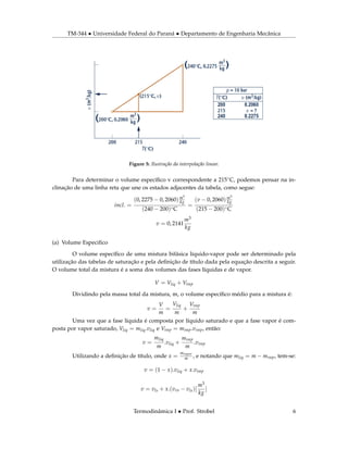 TM-344 • Universidade Federal do Paraná • Departamento de Engenharia Mecânica
Figure 5: Ilustração da interpolação linear.
Para determinar o volume especíﬁco v correspondente a 215◦C, podemos pensar na in-
clinação de uma linha reta que une os estados adjacentes da tabela, como segue:
incl. =
(0, 2275 − 0, 2060)m3
kg
(240 − 200)◦C
=
(v − 0, 2060)m3
kg
(215 − 200)◦C
v = 0, 2141
m3
kg
(a) Volume Especiﬁco
O volume especíﬁco de uma mistura bifásica líquido-vapor pode ser determinado pela
utilização das tabelas de saturação e pela deﬁnição de título dada pela equação descrita a seguir.
O volume total da mistura é a soma dos volumes das fases líquidas e de vapor.
V = Vliq + Vvap
Dividindo pela massa total da mistura, m, o volume especíﬁco médio para a mistura é:
v =
V
m
=
Vliq
m
+
Vvap
m
Uma vez que a fase líquida é composta por líquido saturado e que a fase vapor é com-
posta por vapor saturado, Vliq = mliq.vliq e Vvap = mvap.vvap, então:
v =
mliq
m
.vliq +
mvap
m
.vvap
Utilizando a deﬁnição de título, onde x =
mvapor
m , e notando que mliq = m − mvap, tem-se:
v = (1 − x).vliq + x.vvap
v = vls + x.(vvs − vls)[
m3
kg
]
Termodinâmica I • Prof. Strobel 6
 