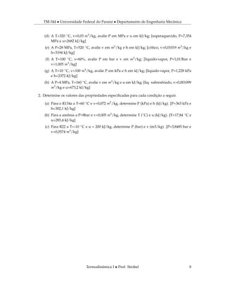TM-344 • Universidade Federal do Paraná • Departamento de Engenharia Mecânica
(d) A T=320 ◦C, v=0,03 m3/kg, avalie P em MPa e u em kJ/kg; [superaquecido, P=7,354
MPa e u=2682 kJ/kg]
(e) A P=28 MPa, T=520 ◦C, avalie v em m3/kg e h em kJ/kg; [crítico, v=0,01019 m3/kg e
h=3194 kJ/kg]
(f) A T=100 ◦C, x=60%, avalie P em bar e v em m3/kg; [liquido-vapor, P=1,013bar e
v=1,005 m3/kg]
(g) A T=10 ◦C, v=100 m3/kg, avalie P em kPa e h em kJ/kg; [liquido-vapor, P=1,228 kPa
e h=2372 kJ/kg]
(h) A P=4 MPa, T=160 ◦C, avalie v em m3/kg e u em kJ/kg; [liq. subresfriado, v=0,001099
m3/kg e u=673,2 kJ/kg]
2. Determine os valores das propriedades especiﬁcadas para cada condição a seguir.
(a) Para o R134a a T=60 ◦C e v=0,072 m3/kg, determine P (kPa) e h (kJ/kg). [P=363 kPa e
h=302,1 kJ/kg]
(b) Para a amônia a P=8bar e v=0,005 m3/kg, determine T (◦C) e u (kJ/kg). [T=17,84 ◦C e
u=285,4 kJ/kg]
(c) Para R22 a T=-10 ◦C e u = 200 kJ/kg, determine P (bar) e v (m3/kg). [P=3,8485 bar e
v=0,0574 m3/kg]
Termodinâmica I • Prof. Strobel 8
 
