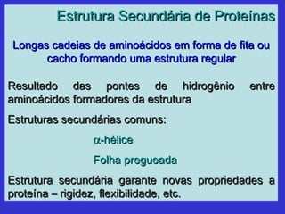 Estrutura Secundária de ProteínasEstrutura Secundária de Proteínas
Longas cadeias de aminoácidos em forma de fita ouLongas cadeias de aminoácidos em forma de fita ou
cacho formando uma estrutura regularcacho formando uma estrutura regular
Resultado das pontes de hidrogênio entreResultado das pontes de hidrogênio entre
aminoácidos formadores da estruturaaminoácidos formadores da estrutura
Estruturas secundárias comuns:Estruturas secundárias comuns:
αα-hélice-hélice
Folha pregueadaFolha pregueada
Estrutura secundária garante novas propriedades aEstrutura secundária garante novas propriedades a
proteína – rigidez, flexibilidade, etc.proteína – rigidez, flexibilidade, etc.
 