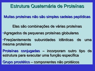 Estrutura Quaternária de ProteínasEstrutura Quaternária de Proteínas
Muitas proteínas não são simples cadeias peptídicasMuitas proteínas não são simples cadeias peptídicas
Elas são combinações de várias proteínasElas são combinações de várias proteínas
•Agregados de pequenas proteínas globularesAgregados de pequenas proteínas globulares
•Freqüentemente subunidades idênticas de umaFreqüentemente subunidades idênticas de uma
mesma proteínasmesma proteínas
Proteínas conjugadasProteínas conjugadas – incorporam outro tipo de– incorporam outro tipo de
estrutura para executar uma função específicaestrutura para executar uma função específica
Grupo prostéticoGrupo prostético – componentes não protéicos– componentes não protéicos
 