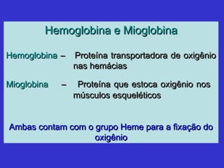 Hemoglobina e MioglobinaHemoglobina e Mioglobina
HemoglobinaHemoglobina –– Proteína transportadora de oxigênioProteína transportadora de oxigênio
nas hemáciasnas hemácias
MioglobinaMioglobina –– Proteína que estoca oxigênio nosProteína que estoca oxigênio nos
músculos esqueléticosmúsculos esqueléticos
Ambas contam com o grupo Heme para a fixação doAmbas contam com o grupo Heme para a fixação do
oxigêniooxigênio
 