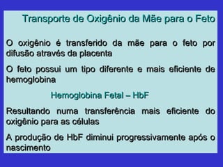 Transporte de Oxigênio da Mãe para o FetoTransporte de Oxigênio da Mãe para o Feto
O oxigênio é transferido da mãe para o feto porO oxigênio é transferido da mãe para o feto por
difusão através da placentadifusão através da placenta
O feto possui um tipo diferente e mais eficiente deO feto possui um tipo diferente e mais eficiente de
hemoglobinahemoglobina
Hemoglobina Fetal – HbFHemoglobina Fetal – HbF
Resultando numa transferência mais eficiente doResultando numa transferência mais eficiente do
oxigênio para as célulasoxigênio para as células
A produção de HbF diminui progressivamente após oA produção de HbF diminui progressivamente após o
nascimentonascimento
 