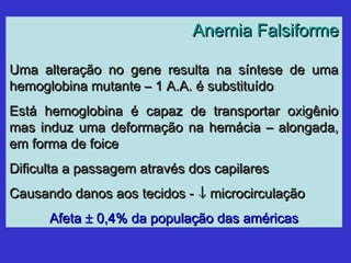 Anemia FalsiformeAnemia Falsiforme
Uma alteração no gene resulta na síntese de umaUma alteração no gene resulta na síntese de uma
hemoglobina mutante – 1 A.A. é substituídohemoglobina mutante – 1 A.A. é substituído
Está hemoglobina é capaz de transportar oxigênioEstá hemoglobina é capaz de transportar oxigênio
mas induz uma deformação na hemácia – alongada,mas induz uma deformação na hemácia – alongada,
em forma de foiceem forma de foice
Dificulta a passagem através dos capilaresDificulta a passagem através dos capilares
Causando danos aos tecidos -Causando danos aos tecidos - ↓↓ microcirculaçãomicrocirculação
AfetaAfeta ±± 0,4% da população das américas0,4% da população das américas
 