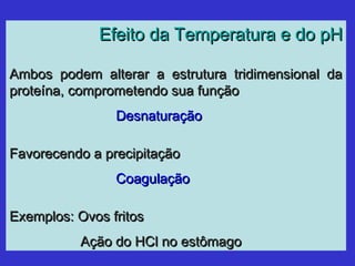 Efeito da Temperatura e do pHEfeito da Temperatura e do pH
Ambos podem alterar a estrutura tridimensional daAmbos podem alterar a estrutura tridimensional da
proteína, comprometendo sua funçãoproteína, comprometendo sua função
DesnaturaçãoDesnaturação
Favorecendo a precipitaçãoFavorecendo a precipitação
CoagulaçãoCoagulação
Exemplos: Ovos fritosExemplos: Ovos fritos
Ação do HCl no estômagoAção do HCl no estômago
 