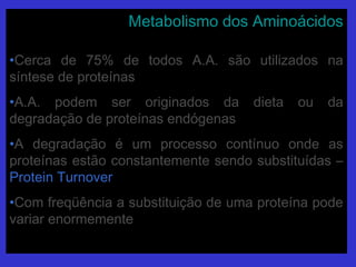 Metabolismo dos AminoácidosMetabolismo dos Aminoácidos
•Cerca de 75% de todos A.A. são utilizados naCerca de 75% de todos A.A. são utilizados na
síntese de proteínassíntese de proteínas
•A.A. podem ser originados da dieta ou daA.A. podem ser originados da dieta ou da
degradação de proteínas endógenasdegradação de proteínas endógenas
•A degradação é um processo contínuo onde asA degradação é um processo contínuo onde as
proteínas estão constantemente sendo substituídas –proteínas estão constantemente sendo substituídas –
Protein TurnoverProtein Turnover
•Com freqüência a substituição de uma proteína podeCom freqüência a substituição de uma proteína pode
variar enormementevariar enormemente
 