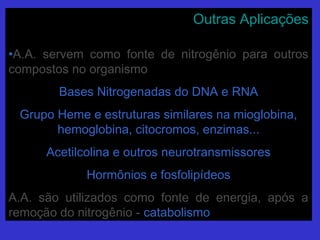 Outras AplicaçõesOutras Aplicações
•A.A. servem como fonte de nitrogênio para outrosA.A. servem como fonte de nitrogênio para outros
compostos no organismocompostos no organismo
Bases Nitrogenadas do DNA e RNABases Nitrogenadas do DNA e RNA
Grupo Heme e estruturas similares na mioglobina,Grupo Heme e estruturas similares na mioglobina,
hemoglobina, citocromos, enzimas...hemoglobina, citocromos, enzimas...
Acetilcolina e outros neurotransmissoresAcetilcolina e outros neurotransmissores
Hormônios e fosfolipídeosHormônios e fosfolipídeos
A.A. são utilizados como fonte de energia, após aA.A. são utilizados como fonte de energia, após a
remoção do nitrogênio -remoção do nitrogênio - catabolismocatabolismo
 