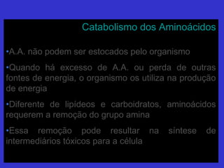 Catabolismo dos AminoácidosCatabolismo dos Aminoácidos
•A.A. não podem ser estocados pelo organismoA.A. não podem ser estocados pelo organismo
•Quando há excesso de A.A. ou perda de outrasQuando há excesso de A.A. ou perda de outras
fontes de energia, o organismo os utiliza na produçãofontes de energia, o organismo os utiliza na produção
de energiade energia
•Diferente de lipídeos e carboidratos, aminoácidosDiferente de lipídeos e carboidratos, aminoácidos
requerem a remoção do grupo aminarequerem a remoção do grupo amina
•Essa remoção pode resultar na síntese deEssa remoção pode resultar na síntese de
intermediários tóxicos para a célulaintermediários tóxicos para a célula
 
