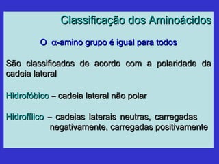 Classificação dos AminoácidosClassificação dos Aminoácidos
OO αα-amino grupo é igual para todos-amino grupo é igual para todos
São classificados de acordo com a polaridade daSão classificados de acordo com a polaridade da
cadeia lateralcadeia lateral
HidrofóbicoHidrofóbico – cadeia lateral não polar– cadeia lateral não polar
HidrofílicoHidrofílico – cadeias laterais neutras, carregadas– cadeias laterais neutras, carregadas
negativamente, carregadas positivamentenegativamente, carregadas positivamente
 