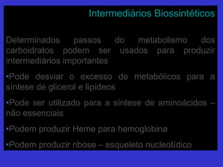 Intermediários BiossintéticosIntermediários Biossintéticos
Determinados passos do metabolismo dosDeterminados passos do metabolismo dos
carboidratos podem ser usados para produzircarboidratos podem ser usados para produzir
intermediários importantesintermediários importantes
•Pode desviar o excesso de metabólicos para aPode desviar o excesso de metabólicos para a
síntese de glicerol e lipídeossíntese de glicerol e lipídeos
•Pode ser utilizado para a síntese de aminoácidos –Pode ser utilizado para a síntese de aminoácidos –
não essenciaisnão essenciais
•Podem produzir Heme para hemoglobinaPodem produzir Heme para hemoglobina
•Podem produzir ribose – esqueleto nucleotídicoPodem produzir ribose – esqueleto nucleotídico
 