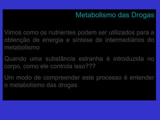 Metabolismo das DrogasMetabolismo das Drogas
Vimos como os nutrientes podem ser utilizados para aVimos como os nutrientes podem ser utilizados para a
obtenção de energia e síntese de intermediários doobtenção de energia e síntese de intermediários do
metabolismometabolismo
Quando uma substância estranha é introduzida noQuando uma substância estranha é introduzida no
corpo, como ele controla isso???corpo, como ele controla isso???
Um modo de compreender este processo é entenderUm modo de compreender este processo é entender
o metabolismo das drogaso metabolismo das drogas
 