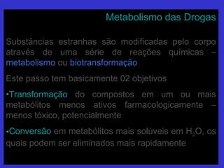 Metabolismo das DrogasMetabolismo das Drogas
Substâncias estranhas são modificadas pelo corpoSubstâncias estranhas são modificadas pelo corpo
através de uma série de reações químicas –através de uma série de reações químicas –
metabolismometabolismo ouou biotransformaçãobiotransformação
Este passo tem basicamente 02 objetivosEste passo tem basicamente 02 objetivos
•TransformaçãoTransformação do compostos em um ou maisdo compostos em um ou mais
metabólitos menos ativos farmacologicamente –metabólitos menos ativos farmacologicamente –
menos tóxico, potencialmentemenos tóxico, potencialmente
•ConversãoConversão em metabólitos mais solúveis em Hem metabólitos mais solúveis em H22O, osO, os
quais podem ser eliminados mais rapidamentequais podem ser eliminados mais rapidamente
 