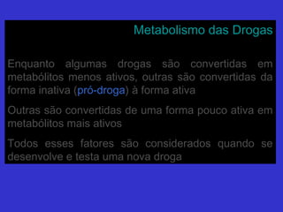 Metabolismo das DrogasMetabolismo das Drogas
Enquanto algumas drogas são convertidas emEnquanto algumas drogas são convertidas em
metabólitos menos ativos, outras são convertidas dametabólitos menos ativos, outras são convertidas da
forma inativa (forma inativa (pró-drogapró-droga) à forma ativa) à forma ativa
Outras são convertidas de uma forma pouco ativa emOutras são convertidas de uma forma pouco ativa em
metabólitos mais ativosmetabólitos mais ativos
Todos esses fatores são considerados quando seTodos esses fatores são considerados quando se
desenvolve e testa uma nova drogadesenvolve e testa uma nova droga
 