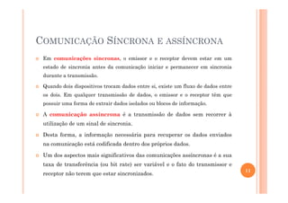 COMUNICAÇÃO SÍNCRONA E ASSÍNCRONA
Em comunicações síncronas, o emissor e o receptor devem estar em um
estado de sincronia antes da comunicação iniciar e permanecer em sincronia
durante a transmissão.
Quando dois dispositivos trocam dados entre si, existe um fluxo de dados entre
os dois. Em qualquer transmissão de dados, o emissor e o receptor têm que
possuir uma forma de extrair dados isolados ou blocos de informação.possuir uma forma de extrair dados isolados ou blocos de informação.
A comunicação assíncrona é a transmissão de dados sem recorrer à
utilização de um sinal de sincronia.
Desta forma, a informação necessária para recuperar os dados enviados
na comunicação está codificada dentro dos próprios dados.
Um dos aspectos mais significativos das comunicações assíncronas é a sua
taxa de transferência (ou bit rate) ser variável e o fato do transmissor e
receptor não terem que estar sincronizados.
11
 