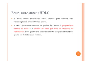 ENCAPSULAMENTO HDLC
O HDLC utiliza transmissão serial síncrona para fornecer uma
comunicação sem erros entre dois pontos.
O HDLC define uma estrutura de quadros da Camada 2 que permite o
controle de fluxo e o controle de erros por meio da utilização de
confirmações. Cada quadro tem o mesmo formato, independentemente doconfirmações. Cada quadro tem o mesmo formato, independentemente do
quadro ser de dados ou de controle.
13
 