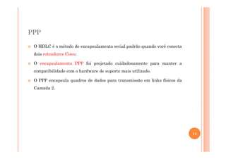 PPP
O HDLC é o método de encapsulamento serial padrão quando você conecta
dois roteadores Cisco.
O encapsulamento PPP foi projetado cuidadosamente para manter a
compatibilidade com o hardware de suporte mais utilizado.
O PPP encapsula quadros de dados para transmissão em links físicos daO PPP encapsula quadros de dados para transmissão em links físicos da
Camada 2.
14
 