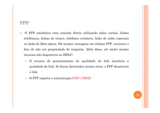 PPP
O PPP estabelece uma conexão direta utilizando cabos seriais, linhas
telefônicas, linhas de tronco, telefones celulares, links de rádio especiais
ou links de fibra óptica. Há muitas vantagens em utilizar PPP, inclusive o
fato de não ser propriedade de ninguém. Além disso, ele inclui muitos
recursos não disponíveis no HDLC:
O recurso de gerenciamento de qualidade do link monitora a
qualidade do link. Se forem detectados muitos erros, o PPP desativará
o link.
O PPP suporta a autenticação PAP e CHAP.
15
 
