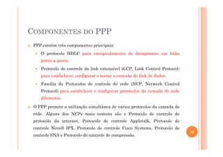 COMPONENTES DO PPP
PPP contém três componentes principais:
O protocolo HDLC para encapsulamento de datagramas em links
ponto-a-ponto.
Protocolo de controle do link extensível (LCP, Link Control Protocol)
para estabelecer, configurar e testar a conexão do link de dados.
Família de Protocolos de controle de rede (NCP, Network Control
Protocol) para estabelecer e configurar protocolos da camada de rede
diferentes.
O PPP permite a utilização simultânea de vários protocolos da camada de
rede. Alguns dos NCPs mais comuns são o Protocolo de controle de
protocolo da internet, Protocolo de controle Appletalk, Protocolo de
controle Novell IPX, Protocolo de controle Cisco Systems, Protocolo de
controle SNA e Protocolo de controle de compressão.
16
 