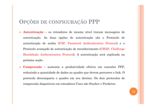 OPÇÕES DE CONFIGURAÇÃO PPP
Autenticação – os roteadores de mesmo nível trocam mensagens de
autenticação. As duas opções de autenticação são o Protocolo de
autenticação de senha (PAP, Password Authentication Protocol) e o
Protocolo avançado de autenticação de reconhecimento (CHAP, Challenge
Handshake Authentication Protocol). A autenticação será explicada naHandshake Authentication Protocol). A autenticação será explicada na
próxima seção.
Compressão – aumenta a produtividade efetiva em conexões PPP,
reduzindo a quantidade de dados no quadro que devem percorrer o link. O
protocolo descompacta o quadro em seu destino. Os dois protocolos de
compressão disponíveis em roteadores Cisco são Stacker e Predictor.
18
 