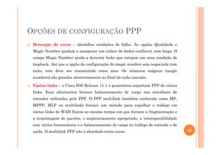 OPÇÕES DE CONFIGURAÇÃO PPP
Detecção de erros – identifica condições de falha. As opções Qualidade e
Magic Number ajudam a assegurar um enlace de dados confiável, sem loops. O
campo Magic Number ajuda a detectar links que estejam em uma condição de
loopback. Até que a opção de configuração do magic number seja negociada com
êxito, este deve ser transmitido como zero. Os números mágicos (magic
numbers) são gerados aleatoriamente ao final de cada conexão.numbers) são gerados aleatoriamente ao final de cada conexão.
Vários links – o Cisco IOS Release 11.1 e posteriores suportam PPP de vários
links. Essa alternativa fornece balanceamento de carga nas interfaces de
roteador utilizadas pelo PPP. O PPP multilink (também conhecido como MP,
MPPP, MLP ou multilink) fornece um método para espalhar o tráfego em
vários links de WAN físicos ao mesmo tempo em que fornece a fragmentação e
a remontagem de pacotes, o seqüenciamento apropriado, a interoperabilidade
com vários fornecedores e o balanceamento de carga no tráfego de entrada e de
saída. O multilink PPP não é abordado neste curso. 19
 