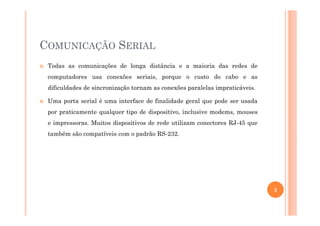 COMUNICAÇÃO SERIAL
Todas as comunicações de longa distância e a maioria das redes de
computadores usa conexões seriais, porque o custo do cabo e as
dificuldades de sincronização tornam as conexões paralelas impraticáveis.
Uma porta serial é uma interface de finalidade geral que pode ser usada
por praticamente qualquer tipo de dispositivo, inclusive modems, mousespor praticamente qualquer tipo de dispositivo, inclusive modems, mouses
e impressoras. Muitos dispositivos de rede utilizam conectores RJ-45 que
também são compatíveis com o padrão RS-232.
3
 