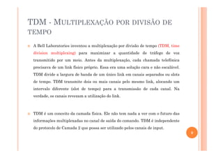 TDM - MULTIPLEXAÇÃO POR DIVISÃO DE
TEMPO
A Bell Laboratories inventou a multiplexação por divisão de tempo (TDM, time
division multiplexing) para maximizar a quantidade de tráfego de voz
transmitido por um meio. Antes da multiplexação, cada chamada telefônica
precisava de um link físico próprio. Essa era uma solução cara e não escalável.
TDM divide a largura de banda de um único link em canais separados ou slots
de tempo. TDM transmite dois ou mais canais pelo mesmo link, alocando um
intervalo diferente (slot de tempo) para a transmissão de cada canal. Na
verdade, os canais revezam a utilização do link.
TDM é um conceito da camada física. Ele não tem nada a ver com o futuro das
informações multiplexadas no canal de saída do comando. TDM é independente
do protocolo de Camada 2 que possa ser utilizado pelos canais de input.
9
 