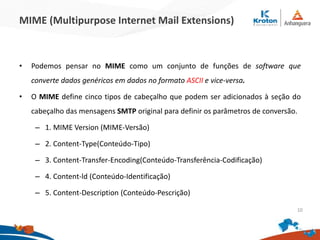 MIME (Multipurpose Internet Mail Extensions)
• Podemos pensar no MIME como um conjunto de funções de software que
converte dados genéricos em dados no formato ASCII e vice-versa.
• O MIME define cinco tipos de cabeçalho que podem ser adicionados à seção do
cabeçalho das mensagens SMTP original para definir os parâmetros de conversão.
– 1. MIME Version (MIME-Versão)
– 2. Content-Type(Conteúdo-Tipo)
– 3. Content-Transfer-Encoding(Conteúdo-Transferência-Codificação)
– 4. Content-ld (Conteúdo-Identificação)
– 5. Content-Description (Conteúdo-Pescrição)
10
 