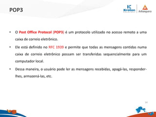 POP3
• O Post Office Protocol (POP3) é um protocolo utilizado no acesso remoto a uma
caixa de correio eletrônico.
• Ele está definido no RFC 1939 e permite que todas as mensagens contidas numa
caixa de correio eletrônico possam ser transferidas sequencialmente para um
computador local.
• Dessa maneira, o usuário pode ler as mensagens recebidas, apagá-las, responder-
lhes, armazená-las, etc.
14
 