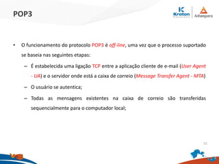 POP3
• O funcionamento do protocolo POP3 é off-line, uma vez que o processo suportado
se baseia nas seguintes etapas:
– É estabelecida uma ligação TCP entre a aplicação cliente de e-mail (User Agent
- UA) e o servidor onde está a caixa de correio (Message Transfer Agent - MTA)
– O usuário se autentica;
– Todas as mensagens existentes na caixa de correio são transferidas
sequencialmente para o computador local;
15
 
