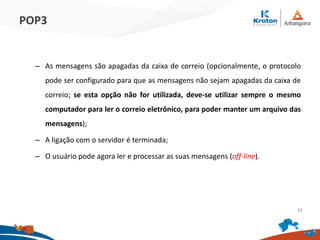 POP3
– As mensagens são apagadas da caixa de correio (opcionalmente, o protocolo
pode ser configurado para que as mensagens não sejam apagadas da caixa de
correio; se esta opção não for utilizada, deve-se utilizar sempre o mesmo
computador para ler o correio eletrônico, para poder manter um arquivo das
mensagens);
– A ligação com o servidor é terminada;
– O usuário pode agora ler e processar as suas mensagens (off-line).
16
 