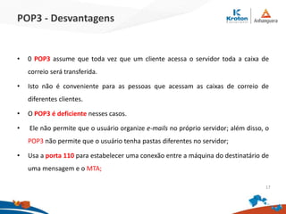 POP3 - Desvantagens
• 0 POP3 assume que toda vez que um cliente acessa o servidor toda a caixa de
correio será transferida.
• Isto não é conveniente para as pessoas que acessam as caixas de correio de
diferentes clientes.
• O POP3 é deficiente nesses casos.
• Ele não permite que o usuário organize e-mails no próprio servidor; além disso, o
POP3 não permite que o usuário tenha pastas diferentes no servidor;
• Usa a porta 110 para estabelecer uma conexão entre a máquina do destinatário de
uma mensagem e o MTA;
17
 