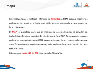 imap4
• Internet Mail access Protocol – Definido na RFC 2060, o IMAP procura resolver os
problemas dos usuários móveis, que estão sempre acessando a caixa postal de
locais diferentes.
• O IMAP foi projetado para que as mensagens fossem deixadas no servidor, ao
invés de transferidas a maquina do cliente, como faz o POP. As mensagens e pastas
podem ser manipuladas pelo IMAP como se fossem locais, mas estarão sempre
como foram deixadas no último acesso, independente de onde o usuário da caixa
está acessando.
• O Imap usa a porta 143 do TCP para conexão MUA-MTA.
18
 
