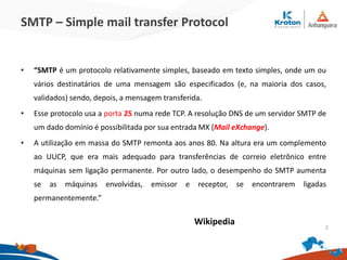 SMTP – Simple mail transfer Protocol
• “SMTP é um protocolo relativamente simples, baseado em texto simples, onde um ou
vários destinatários de uma mensagem são especificados (e, na maioria dos casos,
validados) sendo, depois, a mensagem transferida.
• Esse protocolo usa a porta 25 numa rede TCP. A resolução DNS de um servidor SMTP de
um dado domínio é possibilitada por sua entrada MX (Mail eXchange).
• A utilização em massa do SMTP remonta aos anos 80. Na altura era um complemento
ao UUCP, que era mais adequado para transferências de correio eletrônico entre
máquinas sem ligação permanente. Por outro lado, o desempenho do SMTP aumenta
se as máquinas envolvidas, emissor e receptor, se encontrarem ligadas
permanentemente.”
Wikipedia 2
 